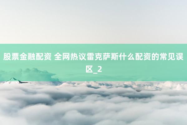 股票金融配资 全网热议雷克萨斯什么配资的常见误区_2