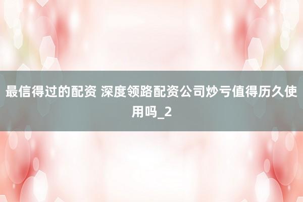 最信得过的配资 深度领路配资公司炒亏值得历久使用吗_2