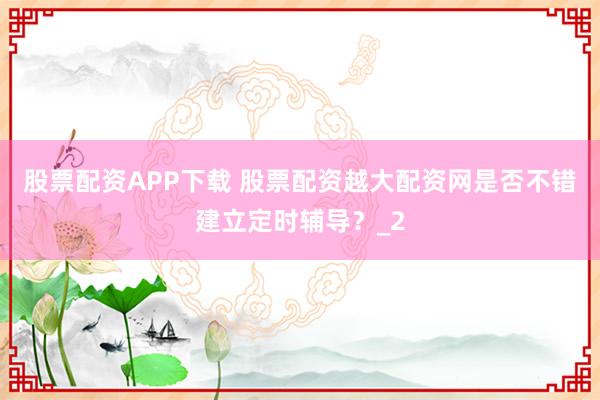 股票配资APP下载 股票配资越大配资网是否不错建立定时辅导？_2