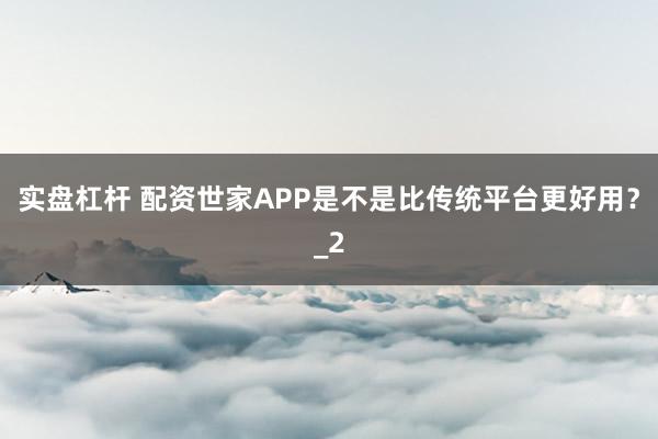 实盘杠杆 配资世家APP是不是比传统平台更好用？_2