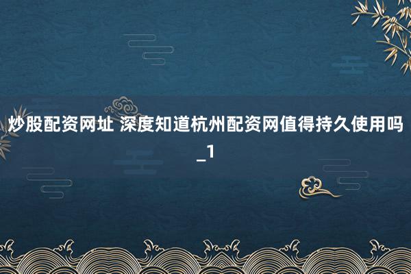 炒股配资网址 深度知道杭州配资网值得持久使用吗_1