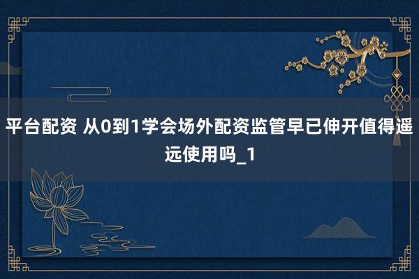 平台配资 从0到1学会场外配资监管早已伸开值得遥远使用吗_1