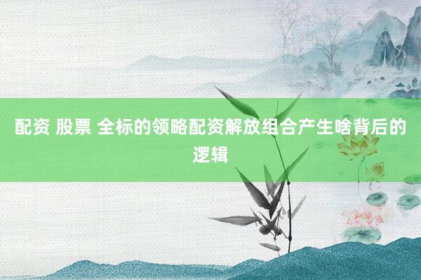 配资 股票 全标的领略配资解放组合产生啥背后的逻辑