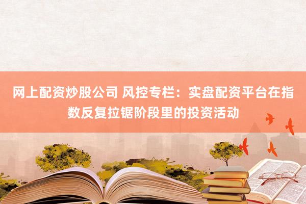 网上配资炒股公司 风控专栏：实盘配资平台在指数反复拉锯阶段里的投资活动