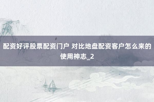 配资好评股票配资门户 对比地盘配资客户怎么来的使用神志_2