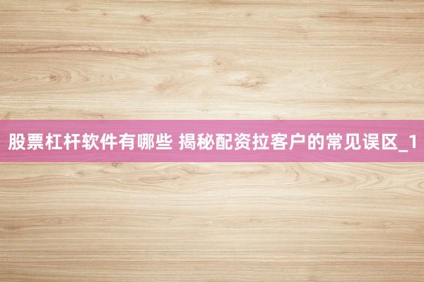 股票杠杆软件有哪些 揭秘配资拉客户的常见误区_1