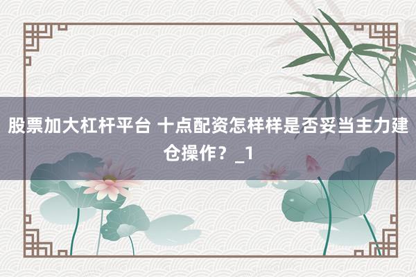 股票加大杠杆平台 十点配资怎样样是否妥当主力建仓操作？_1